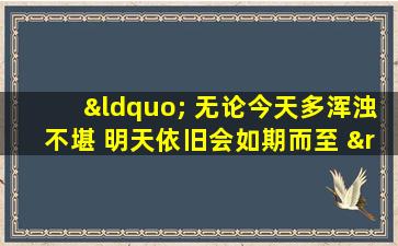 “ 无论今天多浑浊不堪 明天依旧会如期而至 ”